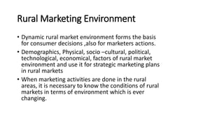 Rural Marketing Environment
• Dynamic rural market environment forms the basis
for consumer decisions ,also for marketers actions.
• Demographics, Physical, socio –cultural, political,
technological, economical, factors of rural market
environment and use it for strategic marketing plans
in rural markets
• When marketing activities are done in the rural
areas, it is necessary to know the conditions of rural
markets in terms of environment which is ever
changing.
 