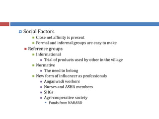  Social Factors
 Close net affinity is present
 Formal and informal groups are easy to make
 Reference groups
 Informational
 Trial of products used by other in the village
 Normative
 The need to belong
 New form of influencer as professionals
 Anganwadi workers
 Nurses and ASHA members
 SHGs
 Agri-cooperative society
 Funds from NABARD
 