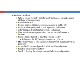  Opinion leaders
 Whose words formally or informally influences the action and
attitude of the consumer
 Usually informal
 Comes from social status/power/success in public life
 Gram pradhan/sarpanch is still a greatest influencer
 After independence teacher became influencer
 Now with increasing education, teacher as a influencer is
limited
 Rural educated youth is now the opinion leader
 Influencer for TV/refrigerator/motorcycle etc.
 Male family head is still a decision maker with high involvement
products
 At age 20-22 the rural youth is additional bread earner
 His/her opinion now matters
 Youth is driving the change in rural behavior and practices
 