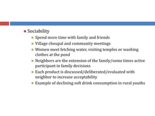  Sociability
 Spend more time with family and friends
 Village choupal and community meetings
 Women meet fetching water, visiting temples or washing
clothes at the pond
 Neighbors are the extension of the family/some times active
participant in family decisions
 Each product is discussed/deliberated/evaluated with
neighbor to increase acceptability
 Example of declining soft drink consumption in rural youths
 