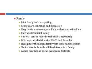  Family
 Joint family is disintegrating
 Reasons are education and profession
 They live in same compound but with separate kitchens
 Individualized joint family
 National census records each chulha separately
 Take separate decisions for FMCG and durables
 Lives under the parent family with same values system
 Choice sets for brands will be different in a family
 Comes together on social events and festivals
 