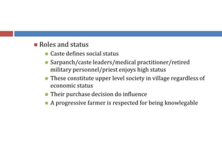  Roles and status
 Caste defines social status
 Sarpanch/caste leaders/medical practitioner/retired
military personnel/priest enjoys high status
 These constitute upper level society in village regardless of
economic status
 Their purchase decision do influence
 A progressive farmer is respected for being knowlegable
 