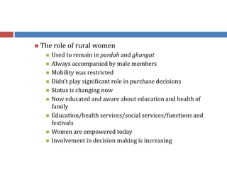  The role of rural women
 Used to remain in pardah and ghungat
 Always accompanied by male members
 Mobility was restricted
 Didn’t play significant role in purchase decisions
 Status is changing now
 Now educated and aware about education and health of
family
 Education/health services/social services/functions and
festivals
 Women are empowered today
 Involvement in decision making is increasing
 