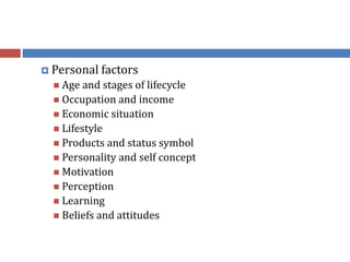 Personal factors
 Age and stages of lifecycle
 Occupation and income
 Economic situation
 Lifestyle
 Products and status symbol
 Personality and self concept
 Motivation
 Perception
 Learning
 Beliefs and attitudes
 