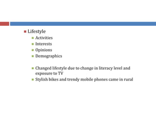  Lifestyle
 Activities
 Interests
 Opinions
 Demographics
 Changed lifestyle due to change in literacy level and
exposure to TV
 Stylish bikes and trendy mobile phones came in rural
 