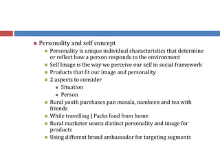  Personality and self concept
 Personality is unique individual characteristics that determine
or reflect how a person responds to the environment
 Self Image is the way we perceive our self in social framework
 Products that fit our image and personality
 2 aspects to consider
 Situation
 Person
 Rural youth purchases pan masala, namkeen and tea with
friends
 While travelling | Packs food from home
 Rural marketer wants distinct personality and image for
products
 Using different brand ambassador for targeting segments
 