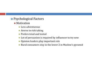  Psychological Factors
 Motivation
 Less adventurous
 Averse to risk taking
 Prefers tried and tested
 Lot of persuasion is required by influencer to try new
 Opinion leaders play important role
 Rural consumers stay in the lower 2 in Maslow's pyramid
 