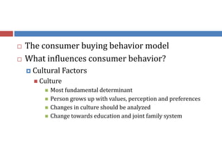  The consumer buying behavior model
 What influences consumer behavior?
 Cultural Factors
 Culture
 Most fundamental determinant
 Person grows up with values, perception and preferences
 Changes in culture should be analyzed
 Change towards education and joint family system
 