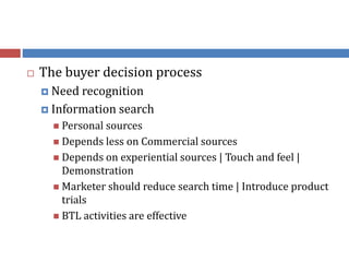  The buyer decision process
 Need recognition
 Information search
 Personal sources
 Depends less on Commercial sources
 Depends on experiential sources | Touch and feel |
Demonstration
 Marketer should reduce search time | Introduce product
trials
 BTL activities are effective
 