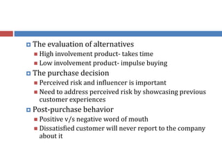  The evaluation of alternatives
 High involvement product- takes time
 Low involvement product- impulse buying
 The purchase decision
 Perceived risk and influencer is important
 Need to address perceived risk by showcasing previous
customer experiences
 Post-purchase behavior
 Positive v/s negative word of mouth
 Dissatisfied customer will never report to the company
about it
 