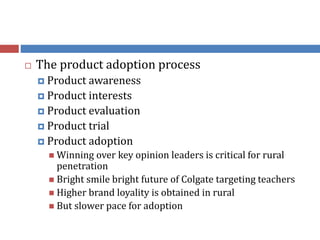  The product adoption process
 Product awareness
 Product interests
 Product evaluation
 Product trial
 Product adoption
 Winning over key opinion leaders is critical for rural
penetration
 Bright smile bright future of Colgate targeting teachers
 Higher brand loyality is obtained in rural
 But slower pace for adoption
 