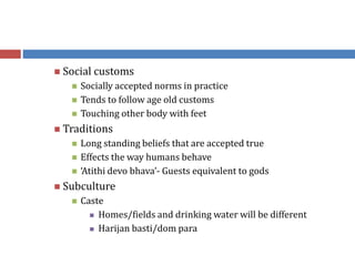  Social customs
 Socially accepted norms in practice
 Tends to follow age old customs
 Touching other body with feet
 Traditions
 Long standing beliefs that are accepted true
 Effects the way humans behave
 ‘Atithi devo bhava’- Guests equivalent to gods
 Subculture
 Caste
 Homes/fields and drinking water will be different
 Harijan basti/dom para
 