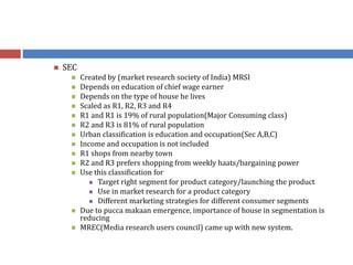  SEC
 Created by (market research society of India) MRSI
 Depends on education of chief wage earner
 Depends on the type of house he lives
 Scaled as R1, R2, R3 and R4
 R1 and R1 is 19% of rural population(Major Consuming class)
 R2 and R3 is 81% of rural population
 Urban classification is education and occupation(Sec A,B,C)
 Income and occupation is not included
 R1 shops from nearby town
 R2 and R3 prefers shopping from weekly haats/bargaining power
 Use this classification for
 Target right segment for product category/launching the product
 Use in market research for a product category
 Different marketing strategies for different consumer segments
 Due to pucca makaan emergence, importance of house in segmentation is
reducing
 MREC(Media research users council) came up with new system.
 
