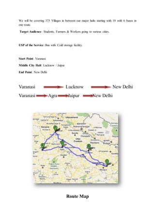 We will be covering 375 Villages in between our major halts starting with 18 with 6 buses in
one route.
Target Audience: Students, Farmers & Workers going to various cities.
USP of the Service: Bus with Cold storage facility.
Start Point: Varanasi
Middle City Halt: Lucknow / Jaipur
End Point: New Delhi
Varanasi Lucknow New Delhi
Varanasi Agra Jaipur New Delhi
Route Map
 