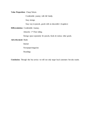 Value Proposition: Cheap Tickets
Comfortable journey with full family.
Easy storage.
Easy way to parcels, goods with no discomfort (Logistics)
Differentiation: Comfortable Journey.
Attractive 1st Floor sitting.
Storage space separately for parcels, foods & various other goods.
Advertisement: Radio
Internet
Newspaper/magazine
Hoardings.
Conclusion: Through this bus service we will not only target local customers but also tourist.
 