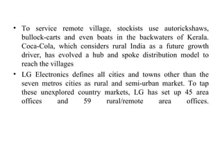 To service remote village, stockists use autorickshaws, bullock-carts and even boats in the backwaters of Kerala. Coca-Cola, which considers rural India as a future growth driver, has evolved a hub and spoke distribution model to reach the villages  LG Electronics defines all cities and towns other than the seven metros cities as rural and semi-urban market. To tap these unexplored country markets, LG has set up 45 area offices and 59 rural/remote area offices. 