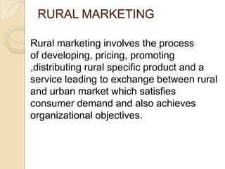 RURAL MARKETING
Rural marketing involves the process
of developing, pricing, promoting
,distributing rural specific product and a
service leading to exchange between rural
and urban market which satisfies
consumer demand and also achieves
organizational objectives.
 