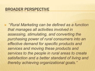 BROADER PERSPECTIVE
 “Rural Marketing can be defined as a function
that manages all activities involved in
assessing, stimulating, and converting the
purchasing power of rural consumers into an
effective demand for specific products and
services and moving these products and
services to the people in rural areas to create
satisfaction and a better standard of living and
thereby achieving organizational goals.”
 