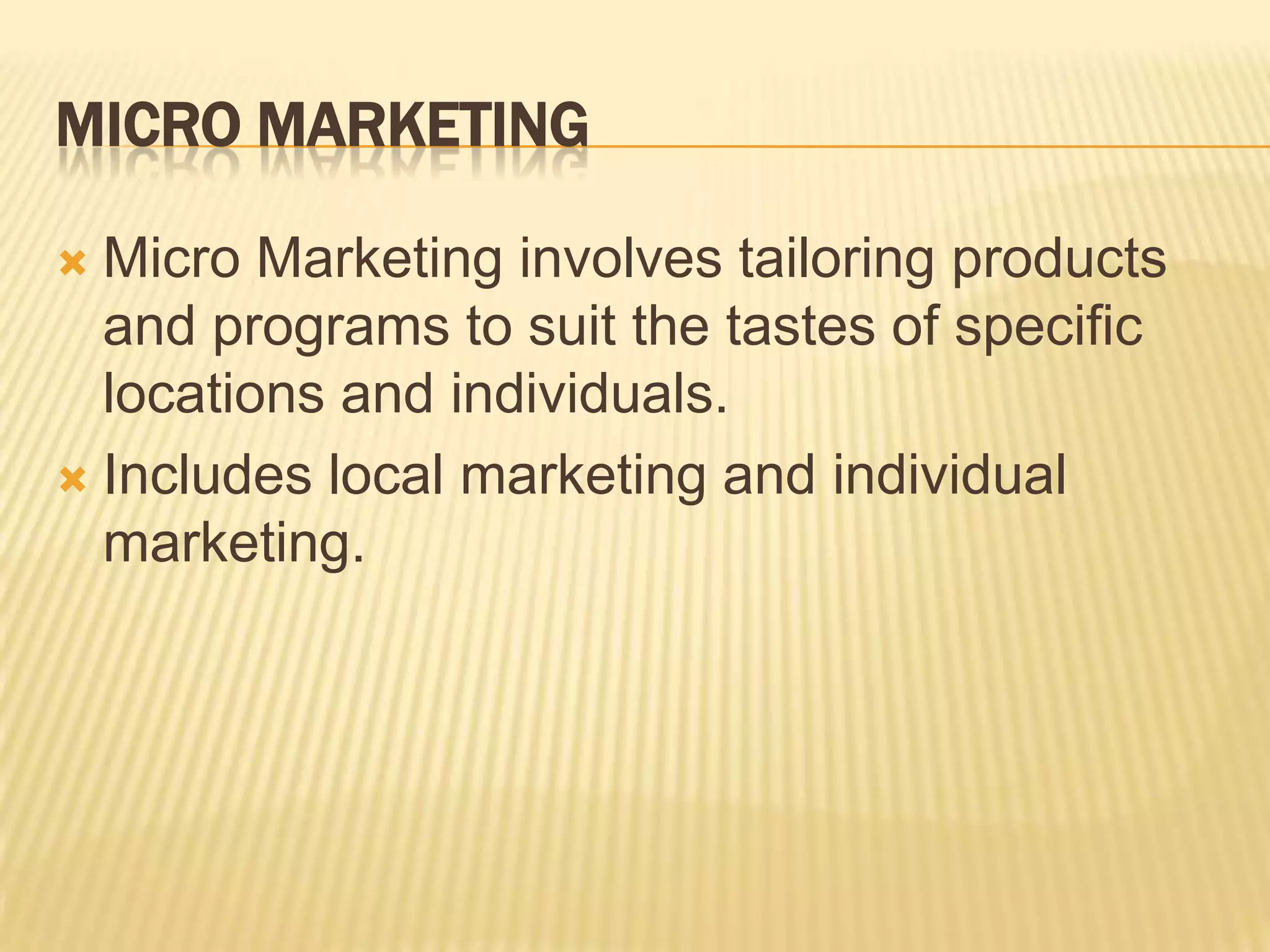 MICRO MARKETING
 Micro Marketing involves tailoring products
and programs to suit the tastes of specific
locations and individuals.
 Includes local marketing and individual
marketing.
 
