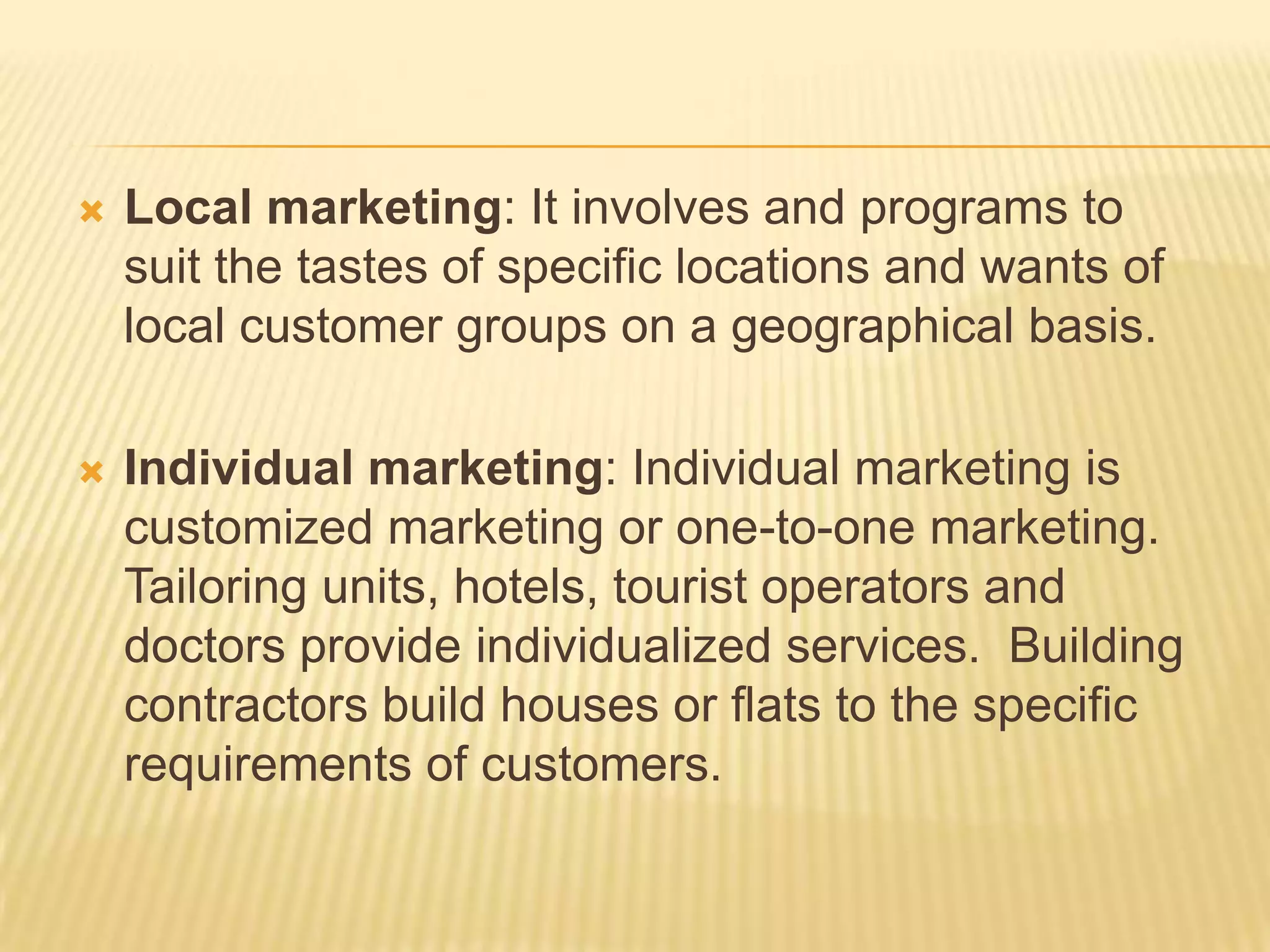  Local marketing: It involves and programs to
suit the tastes of specific locations and wants of
local customer groups on a geographical basis.
 Individual marketing: Individual marketing is
customized marketing or one-to-one marketing.
Tailoring units, hotels, tourist operators and
doctors provide individualized services. Building
contractors build houses or flats to the specific
requirements of customers.
 