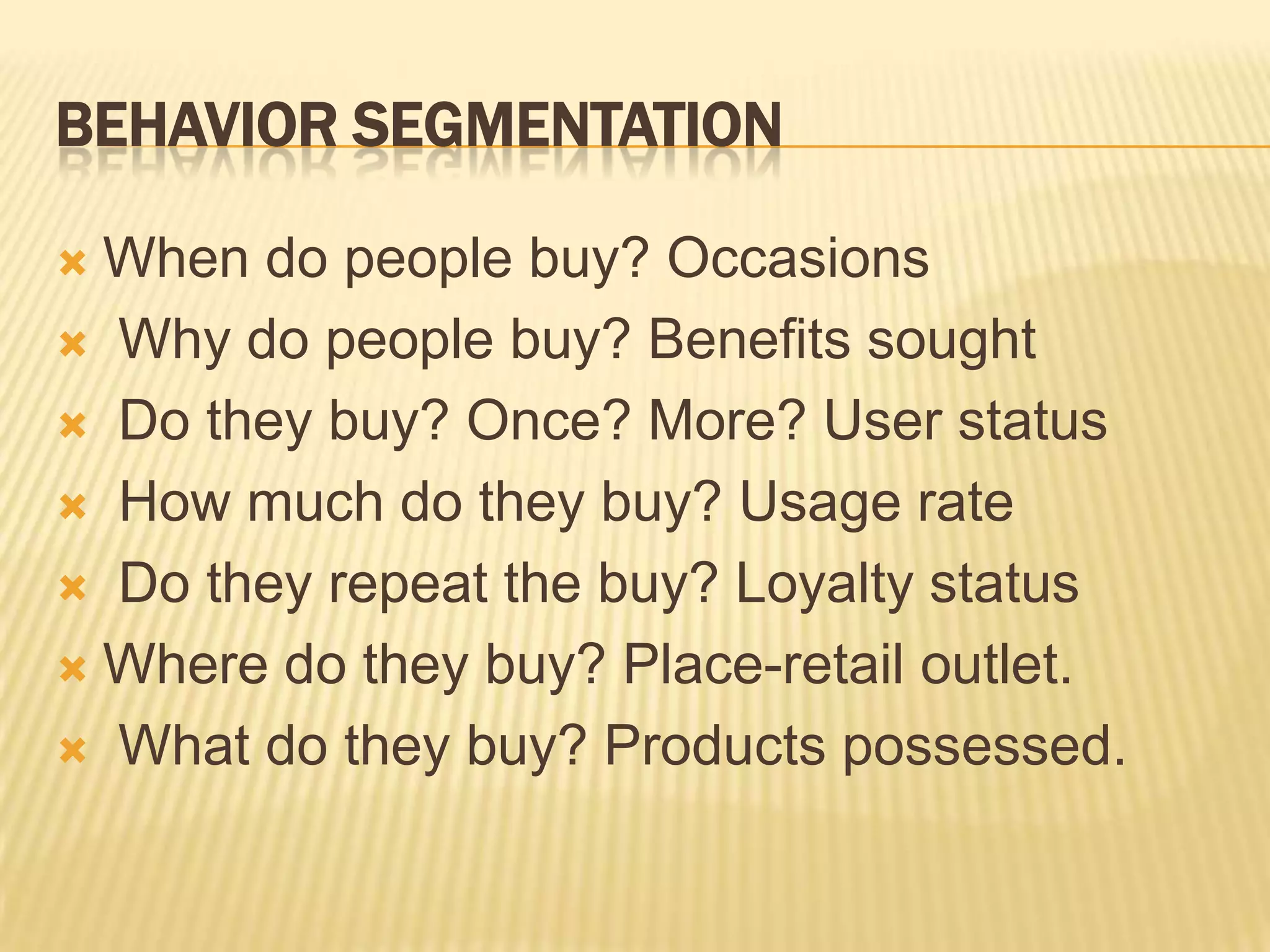 BEHAVIOR SEGMENTATION
 When do people buy? Occasions
 Why do people buy? Benefits sought
 Do they buy? Once? More? User status
 How much do they buy? Usage rate
 Do they repeat the buy? Loyalty status
 Where do they buy? Place-retail outlet.
 What do they buy? Products possessed.
 