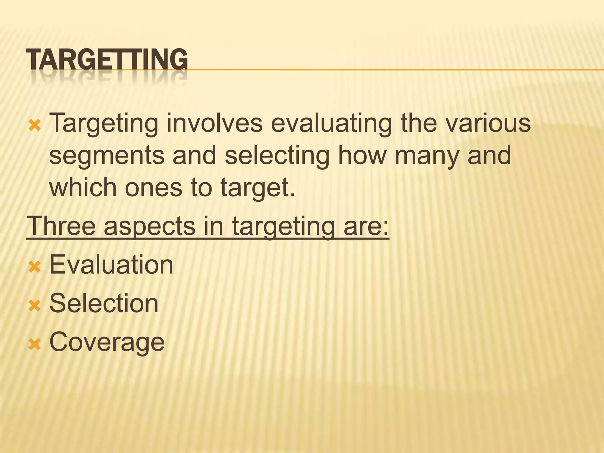 TARGETTING
 Targeting involves evaluating the various
segments and selecting how many and
which ones to target.
Three aspects in targeting are:
 Evaluation
 Selection
 Coverage
 
