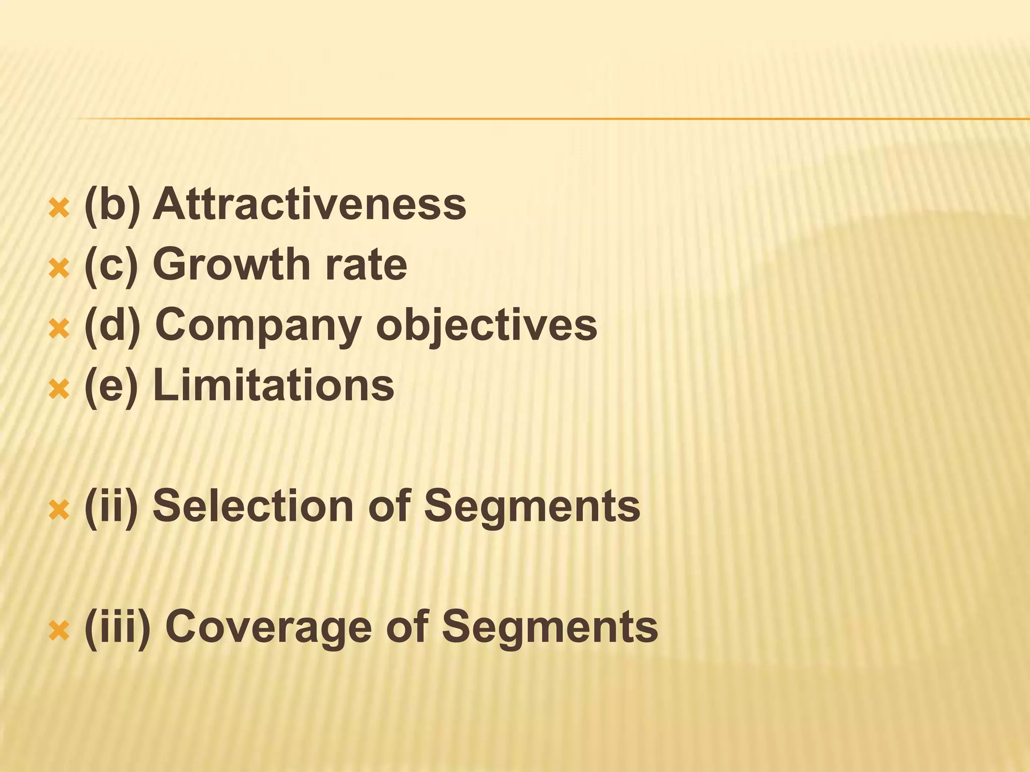  (b) Attractiveness
 (c) Growth rate
 (d) Company objectives
 (e) Limitations
 (ii) Selection of Segments
 (iii) Coverage of Segments
 