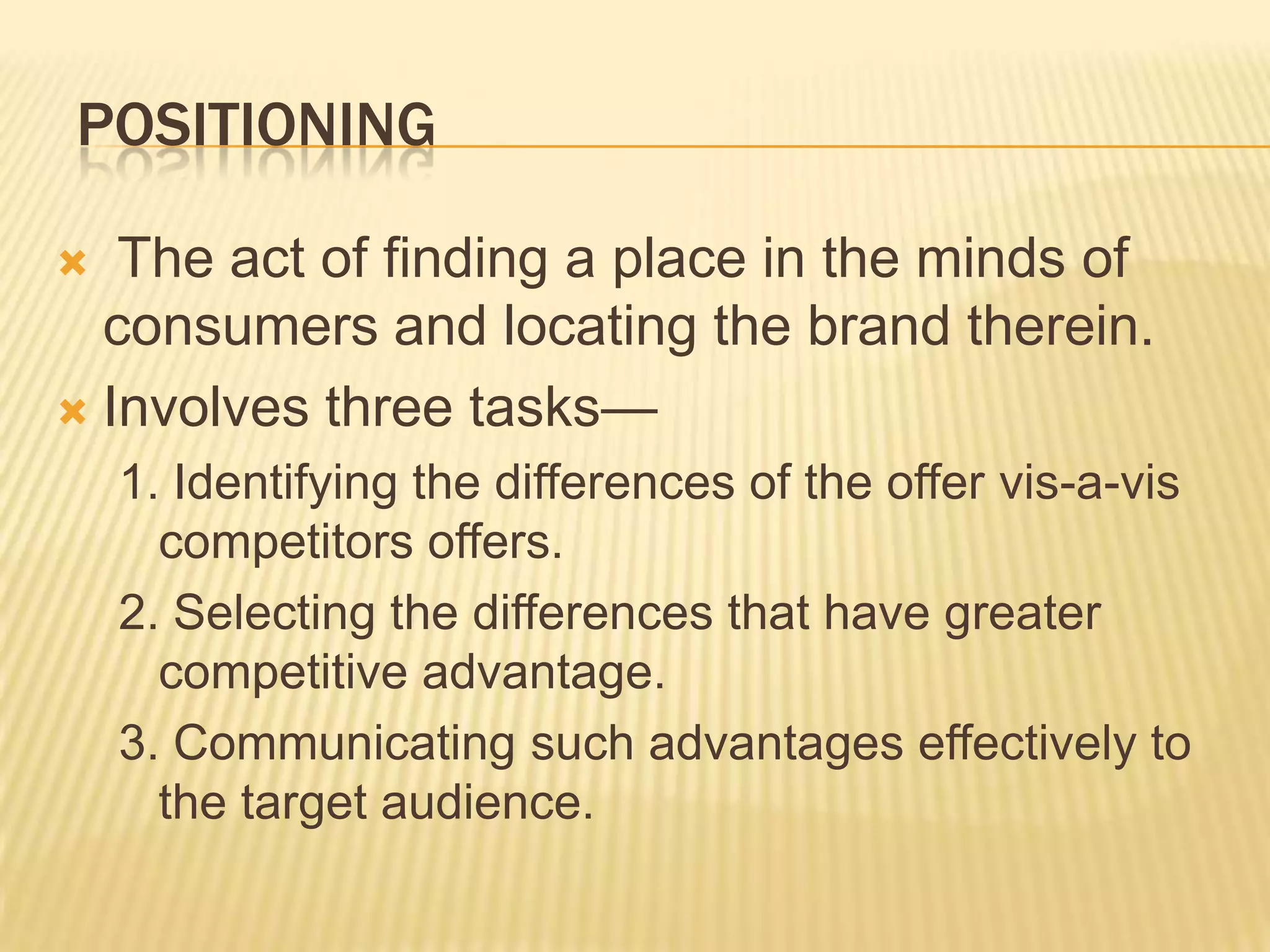 POSITIONING
 The act of finding a place in the minds of
consumers and locating the brand therein.
 Involves three tasks—
1. Identifying the differences of the offer vis-a-vis
competitors offers.
2. Selecting the differences that have greater
competitive advantage.
3. Communicating such advantages effectively to
the target audience.
 