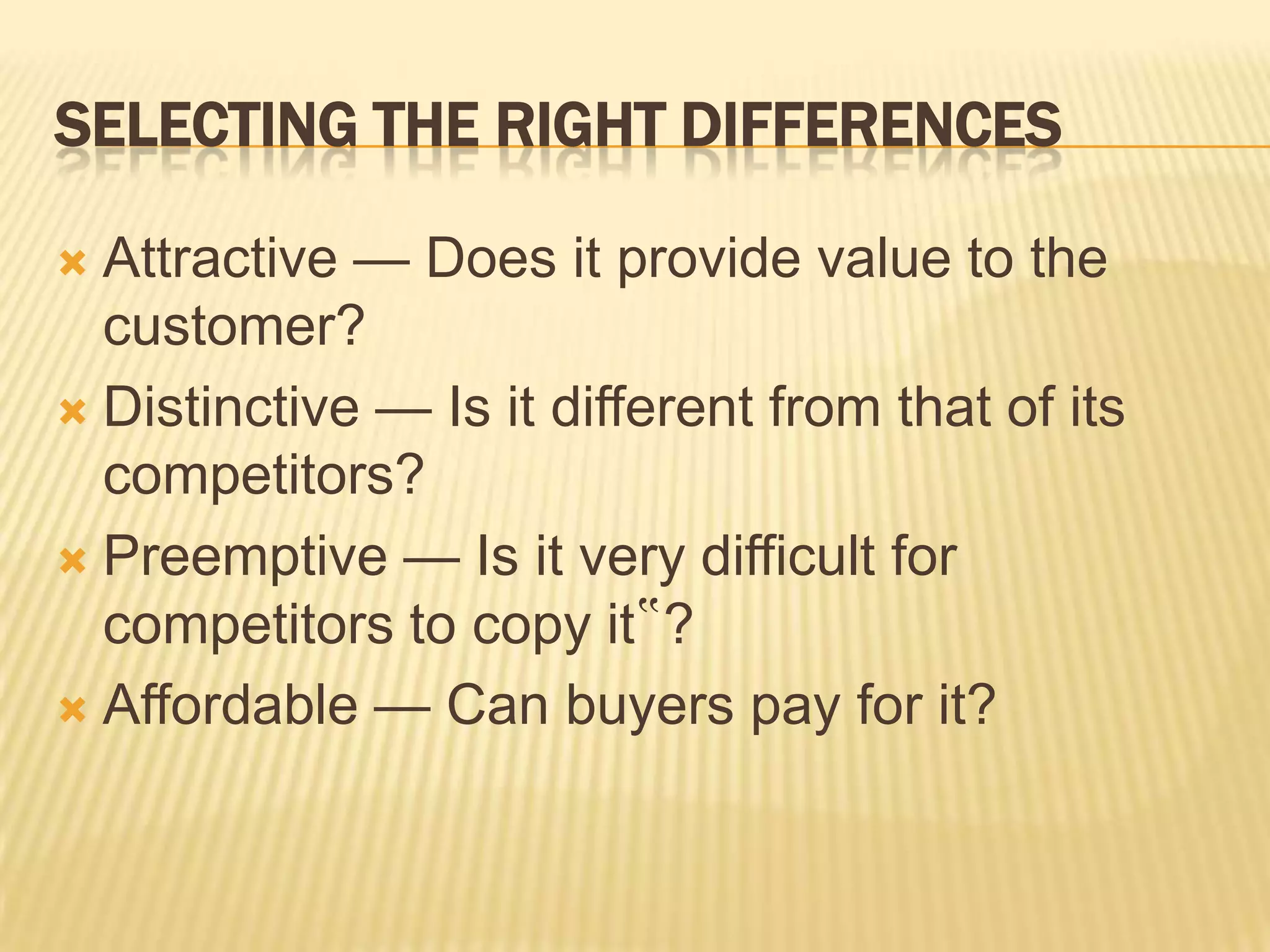 SELECTING THE RIGHT DIFFERENCES
 Attractive — Does it provide value to the
customer?
 Distinctive — Is it different from that of its
competitors?
 Preemptive — Is it very difficult for
competitors to copy it‟?
 Affordable — Can buyers pay for it?
 