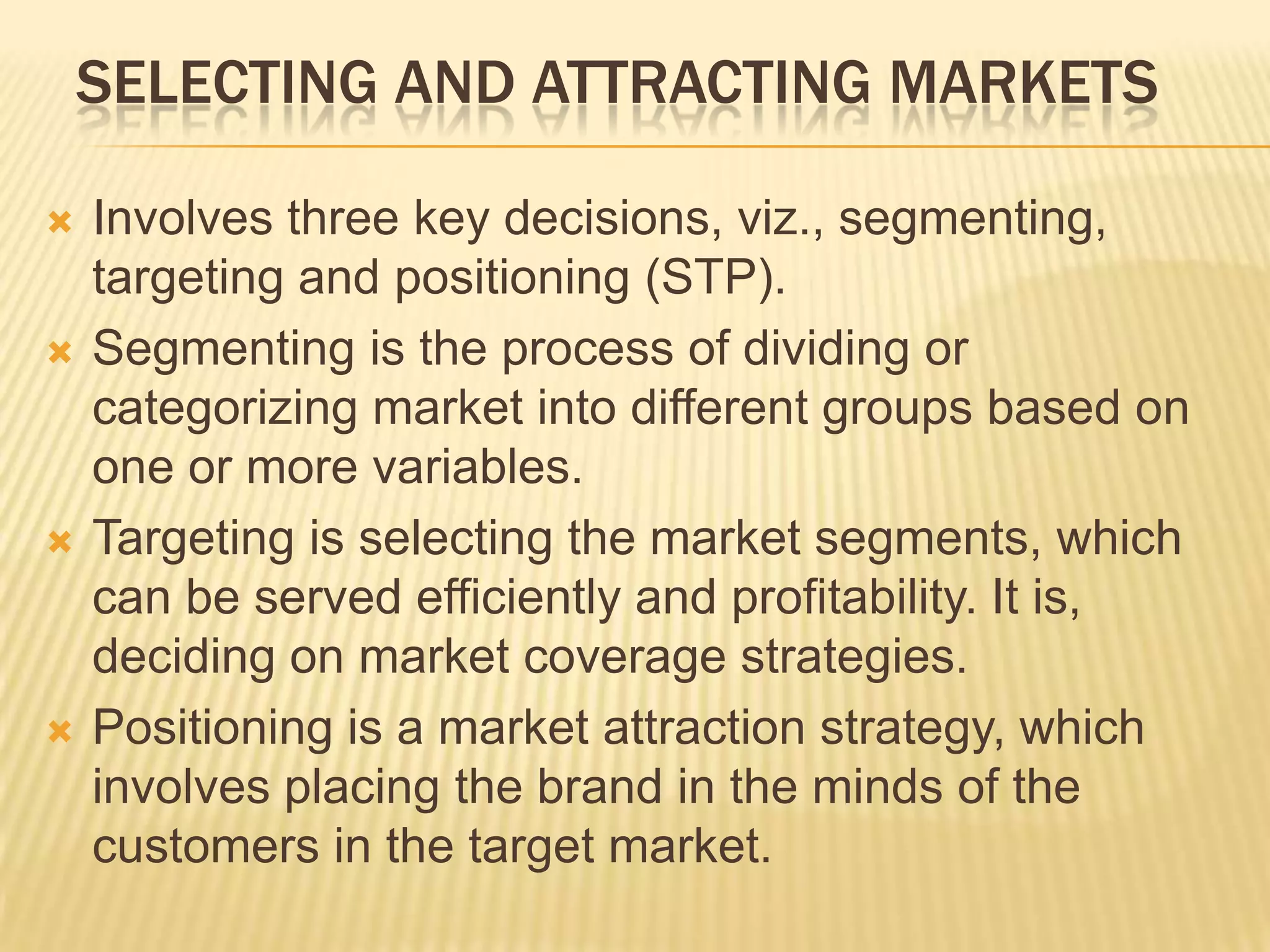 SELECTING AND ATTRACTING MARKETS
 Involves three key decisions, viz., segmenting,
targeting and positioning (STP).
 Segmenting is the process of dividing or
categorizing market into different groups based on
one or more variables.
 Targeting is selecting the market segments, which
can be served efficiently and profitability. It is,
deciding on market coverage strategies.
 Positioning is a market attraction strategy, which
involves placing the brand in the minds of the
customers in the target market.
 
