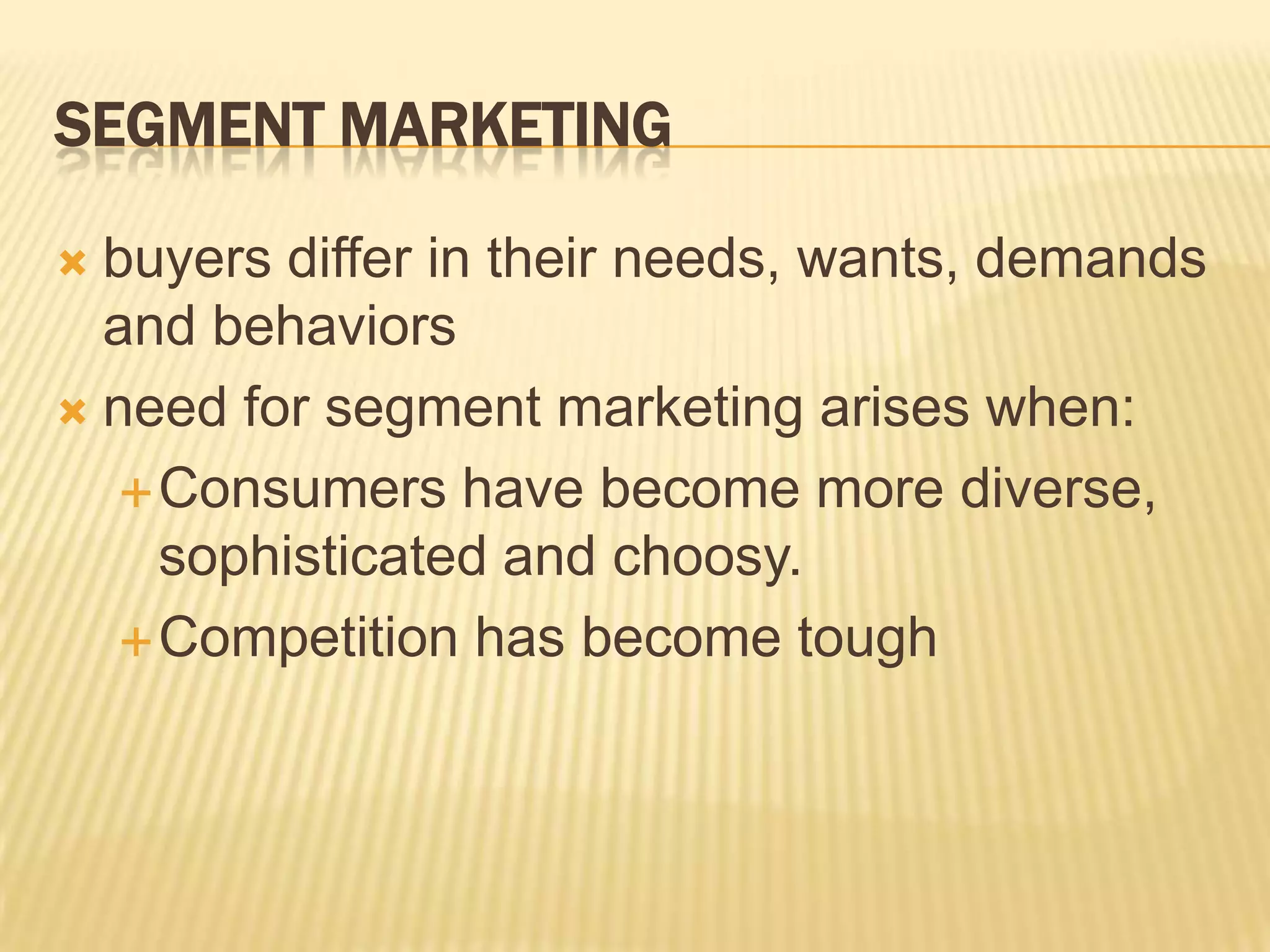 SEGMENT MARKETING
 buyers differ in their needs, wants, demands
and behaviors
 need for segment marketing arises when:
Consumers have become more diverse,
sophisticated and choosy.
Competition has become tough
 