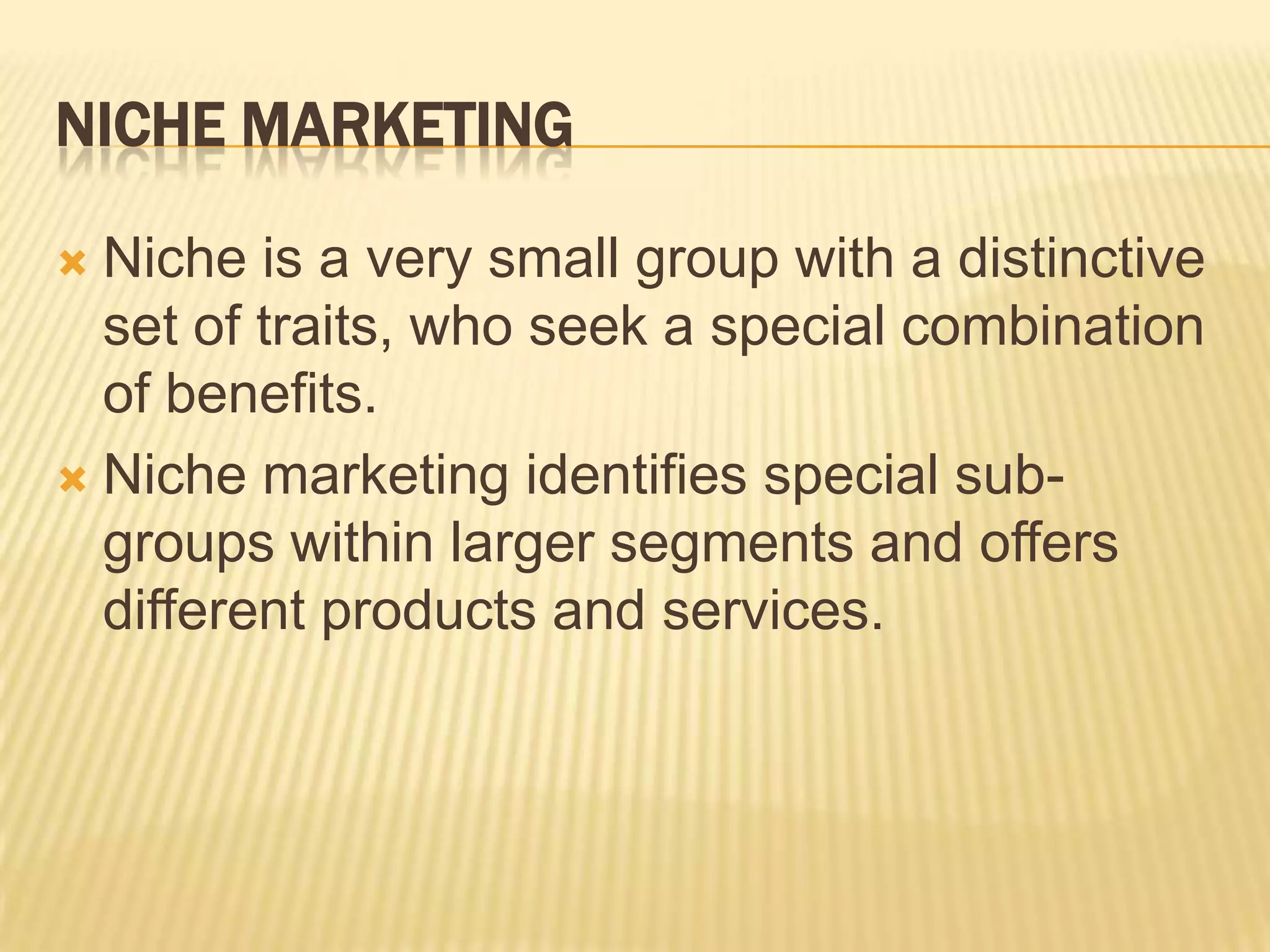 NICHE MARKETING
 Niche is a very small group with a distinctive
set of traits, who seek a special combination
of benefits.
 Niche marketing identifies special sub-
groups within larger segments and offers
different products and services.
 