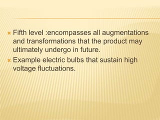  Fifth level :encompasses all augmentations
and transformations that the product may
ultimately undergo in future.
 Example electric bulbs that sustain high
voltage fluctuations.
 