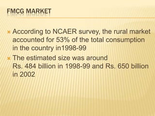FMCG MARKET
 According to NCAER survey, the rural market
accounted for 53% of the total consumption
in the country in1998-99
 The estimated size was around
Rs. 484 billion in 1998-99 and Rs. 650 billion
in 2002
 