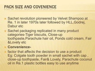 PACK SIZE AND COVENIENCE
 Sachet revolution pioneered by Velvet Shampoo at
Re. 1 in later 1970s later followed by HLL,Godrej,
Dabur etc
 Sachet packaging replicated in many product
categories-Tiger biscuits, Close-up
toothpaste,Parachute hair oil, Ponds cold cream, Fair
&Lovely etc
 Convenience-
 factor that affects the decision to use a product
Eg: Colgate tooth powder in small sachet with cap ,
close-up toothpaste, Fair& Lovely, Parachute coconut
oil in Re.1 plastic bottles easy to use anytime
 