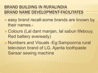 BRAND BUILDING IN RURALINDIA
BRAND NAME DEVELOPMENT-FACILITATES
 easy brand recall-some brands are known by
their names.-
 Colours (Lal dant manjan, lal sabun lifebouy,
Red battery eveready)
 Numbers and Visuals -Eg:Sampoorna rural
television brand of LG. Ajanta toothpaste
Sansar sewing machine
 