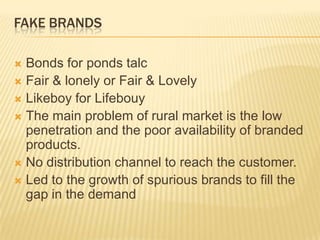FAKE BRANDS
 Bonds for ponds talc
 Fair & lonely or Fair & Lovely
 Likeboy for Lifebouy
 The main problem of rural market is the low
penetration and the poor availability of branded
products.
 No distribution channel to reach the customer.
 Led to the growth of spurious brands to fill the
gap in the demand
 
