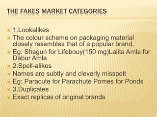 THE FAKES MARKET CATEGORIES
 1.Lookalikes
 The colour scheme on packaging material
closely resembles that of a popular brand.
 Eg: Shagun for Lifebouy(150 mg)Lalita Amla for
Dabur Amla
 2.Spell-alikes
 Names are subtly and cleverly misspelt
 Eg: Paracute for Parachute Pomes for Ponds
 3.Duplicates
 Exact replicas of original brands
 