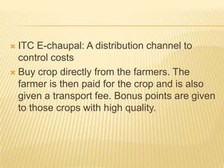  ITC E-chaupal: A distribution channel to
control costs
 Buy crop directly from the farmers. The
farmer is then paid for the crop and is also
given a transport fee. Bonus points are given
to those crops with high quality.
 