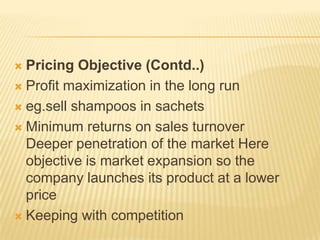 Pricing Objective (Contd..)
 Profit maximization in the long run
 eg.sell shampoos in sachets
 Minimum returns on sales turnover
Deeper penetration of the market Here
objective is market expansion so the
company launches its product at a lower
price
 Keeping with competition
 