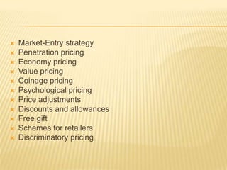  Market-Entry strategy
 Penetration pricing
 Economy pricing
 Value pricing
 Coinage pricing
 Psychological pricing
 Price adjustments
 Discounts and allowances
 Free gift
 Schemes for retailers
 Discriminatory pricing
 