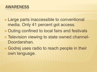 AWARENESS
 Large parts inaccessible to conventional
media. Only 41 percent got access.
 Outing confined to local fairs and festivals
 Television viewing to state owned channel-
Doordarshan.
 Godrej uses radio to reach people in their
own language.
 
