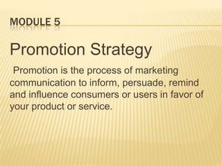 MODULE 5
Promotion Strategy
Promotion is the process of marketing
communication to inform, persuade, remind
and influence consumers or users in favor of
your product or service.
 