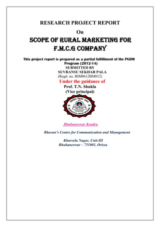 RESEARCH PROJECT REPORT
On
Scope of rural marketing for
F.M.C.G Company
This project report is prepared as a partial fulfillment of the PGDM
Program (2012-14)
SUBMITTED BY
SUVRANSU SEKHAR PALA
(Regd. no. BIM0612BM012)
Under the guidance of
Prof. T.N. Shukla
(Vice principal)
Bhubaneswar Kendra
Bhavan’s Centre for Communication and Management
Kharvela Nagar, Unit-III
Bhubaneswar – 751001, Orissa
 