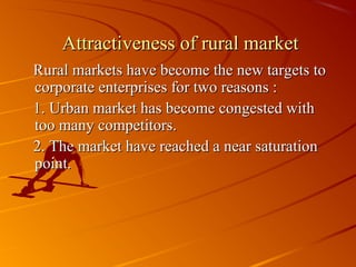 Attractiveness of rural market
Rural markets have become the new targets to
corporate enterprises for two reasons :
1. Urban market has become congested with
too many competitors.
2. The market have reached a near saturation
point.
 