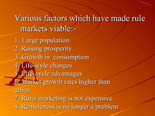 Various factors which have made rule
 markets viable:-
1. Large population
2. Raising prosperity
3. Growth in consumption
4. Life-style changes
5. Life-cycle advantages
6. Market growth rates higher than
urban
7. Rural marketing is not expensive
8. Remoteness is no longer a problem
 