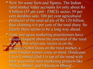 Now for some facts and figures. The Indian
rural market today accounts for only about Rs
8 billion (53 per cent - FMCG sector, 59 per
cent durables sale, 100 per cent agricultural
products) of the total ad pie of Rs 120 billion,
thus claiming 6.6 per cent of the total share. So
clearly there seems to be a long way ahead.
Time and again marketing practitioners have
waxed eloquent about the potential of the rural
market. But when one zeroes in on the
companies that focus on the rural market, a
mere handful names come to mind. Hindustan
Lever Limited (HuL) is top of the mind with
their successful rural marketing projects like
'Project Shakti' and 'Operation Bharat'.
 
