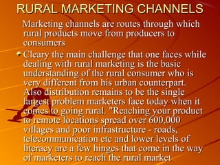 RURAL MARKETING CHANNELS
Marketing channels are routes through which
rural products move from producers to
consumers
Cleary the main challenge that one faces while
dealing with rural marketing is the basic
understanding of the rural consumer who is
very different from his urban counterpart.
Also distribution remains to be the single
largest problem marketers face today when it
comes to going rural. "Reaching your product
to remote locations spread over 600,000
villages and poor infrastructure - roads,
telecommunication etc and lower levels of
literacy are a few hinges that come in the way
of marketers to reach the rural market
 