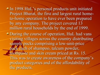 In 1998 HuL’s personal products unit initiated
Project Bharat, the first and largest rural home-
to-home operation to have ever been prepared
by any company. The project covered 13
million rural households by the end of 1999.
During the course of operation, HuL had vans
visiting villages across the country distributing
sample packs comprising a low-unit-price
pack each of shampoo, talcum powder,
toothpaste and skin cream priced at Rs. 15.
This was to create awareness of the company’s
product categories and of the affordability of
the products.
 