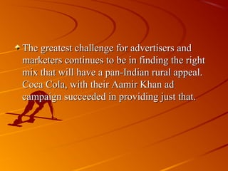 The greatest challenge for advertisers and
marketers continues to be in finding the right
mix that will have a pan-Indian rural appeal.
Coca Cola, with their Aamir Khan ad
campaign succeeded in providing just that.
 